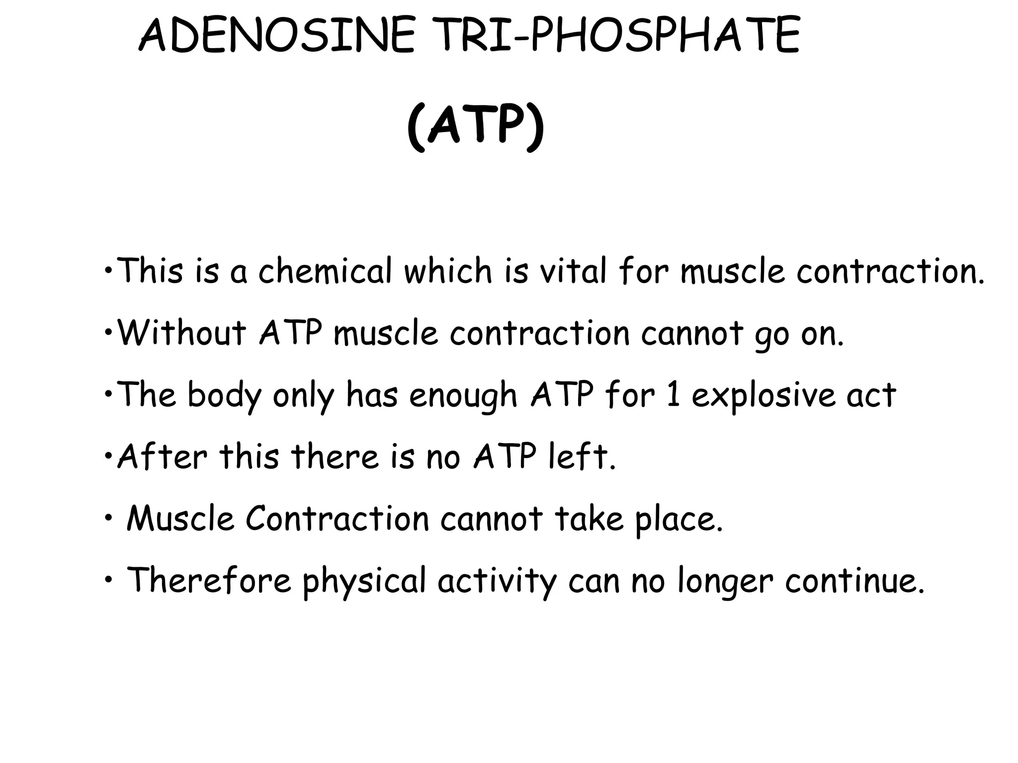 ADENOSINE TRI-PHOSPHATE  (ATP) This is a chemical which is vital for muscle contraction. Without ATP muscle contraction cannot go on. The body only has enough ATP for 1 explosive act After this there is no ATP left. Muscle Contraction cannot take place. Therefore physical activity can no longer continue. 