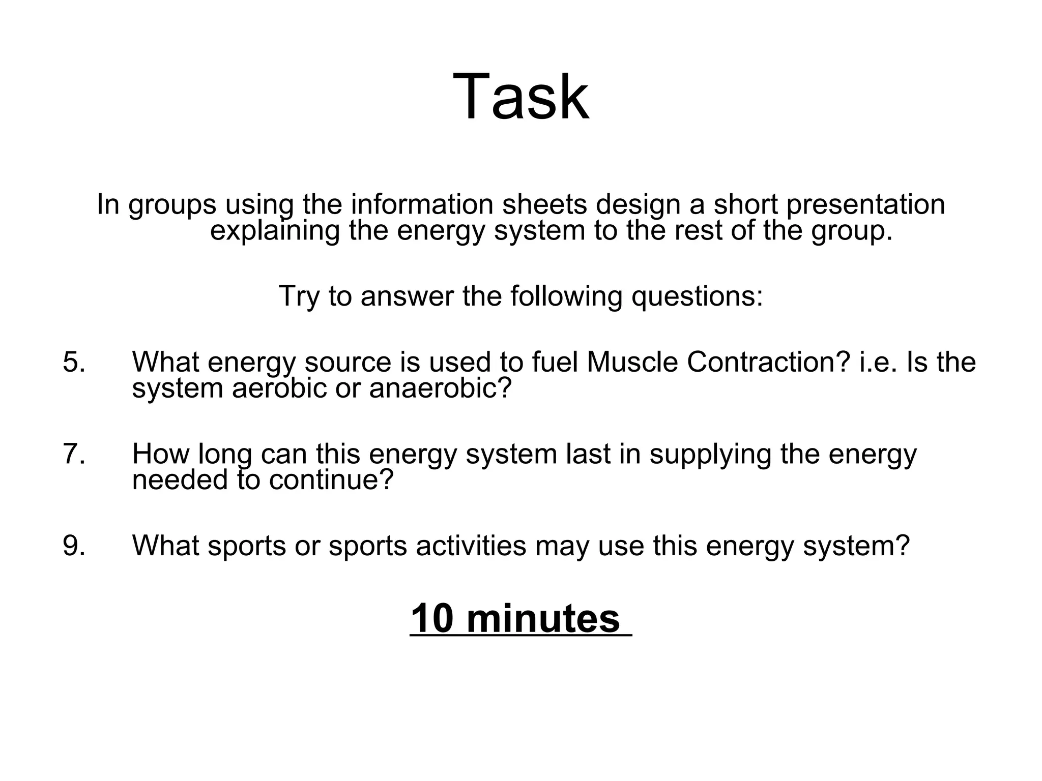 Task In groups using the information sheets design a short presentation explaining the energy system to the rest of the group.  Try to answer the following questions: What energy source is used to fuel Muscle Contraction? i.e. Is the system aerobic or anaerobic? How long can this energy system last in supplying the energy needed to continue? What sports or sports activities may use this energy system?  10 minutes  