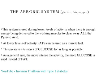 THE AEROBIC SYSTEM ( glucose, fats, oxygen ) This system is used during lower levels of activity when there is enough energy being delivered to the working muscles to clear away ALL the Pyruvic Acid. At lower levels of activity FATS can be used as a muscle fuel. This preserves its stores of GLUCOSE for as long as possible. As a general rule, the more intense the activity, the more GLUCOSE is used instead of FAT. YouTube  -  Ironman  Triathlon with Type 1 diabetes 