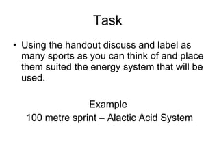 Task  Using the handout discuss and label as many sports as you can think of and place them suited the energy system that will be used.  Example  100 metre sprint – Alactic Acid System 