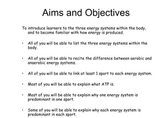 Aims and Objectives To introduce learners to the three energy systems within the body, and to become familiar with how energy is produced.  All of you will be able to list the three energy systems within the body. All of you will be able to recite the difference between aerobic and anaerobic energy systems.  All of you will be able to link at least 1 sport to each energy system. Most of you will be able to explain what ATP is. Most of you will be able to explain why one energy system is predominant in one sport.  Some of you will be able to explain why each energy system is predominant in each sport.  