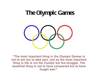 The Olympic Games &quot;The most important thing in the Olympic Games is not to win but to take part, just as the most important thing in life is not the triumph but the struggle. The essential thing is not to have conquered but to have fought well.&quot;  