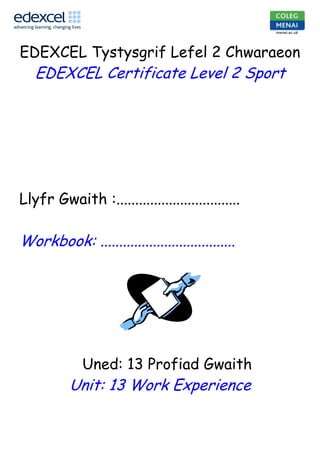 5923739-204281330200252730<br />EDEXCEL Tystysgrif Lefel 2 Chwaraeon<br />EDEXCEL Certificate Level 2 Sport<br />Llyfr Gwaith :.................................<br />Workbook: ....................................<br />              Uned: 13 Profiad Gwaith<br />Unit: 13 Work Experience<br />Cwrs: BTEC Lefel 2 TYSTYSGRIF ESTYNEDIG CHWARAEON<br />Course: BTEC Level 2 EXTENDED CERTIFICATE IN SPORT<br />Uned: 13 Profiad gwaith Aseswr Uned: Karen Vaughan Jones<br />Unit: 13 Work Experience.Unit Assessor: Karen Vaughan Jones<br />Tasg: Workbook                                                        Dyddiad Cyflwyno: 10.6.11Task: Date set: 10.2.11                                 Submission deadline: 10.6.11- FRIDAY Task:ContextThis unit offers a range of opportunities to develop life skills that will help you after the completion of this course.  These skills will be useful for future work in the sports industry, and should be updated regularly.Task / Learning Outcome:You will need to complete the workbook for this unit. The complete workbook needs to be submitted by the deadline date. See attached workbook for further details.Covers following Learning Outcomes1 Know the range and scope of organisations and occupations within the sports industryOrganisations: providers eg public, private, voluntary, joint and dual useOccupations: responsibilities involved in and skills required for different occupations eg sports assistant, fitness instructor, coach, teacher, sports development officer, sports and exercise scientist, physiotherapist, professional performer, retailer2 Be able to use relevant documents and skills relating to sport-based work experienceSources of jobs available: eg Institute of Leisure and Amenity Management (ILAM), press, publications and periodicals, SkillsActive, recruitment agencies and websitesWork experience: eg placement, part-time employment, full-time employmentPersonal information: eg application form, letter and CV, content, education, past work experience, pastimes, references, description of suitability for the role; use of ICTPreparation for interview: eg dress, appearance, attitude, interview procedures, application procedures, confirmation, planningInterview skills: eg body language, personal skills, communication skills, relating to others, questioning, listening, answering3 Be able to plan and carry out a project during sport-based work experiencePlanning: aims and objectives (related to specific area eg coaching and training, acquiring skills, customer care, health and safety, equipment); proposed outcomes and timescale; arrangements eg transport, accommodation; requirements eg clothing, equipmentThemes: eg marketing, recruiting, customer service, staff training, participation rates, health and safety proceduresRegulations: eg Health and Safety at Work Act 1974, Management of Health and Safety at Work (Amendment) Regulations 1994, Office Shops and Railways Premises Act 1963, The Health and Safety (Young Persons) Regulations 1997, other relevant legislation and regulationsSkills: developed and to be developed eg practical, technical, people related, personal4 Be able to present and review the projectPresentation: eg oral, written, use of ICT, graphics, dataReview: formative and summative; SWOT (strengths, weaknesses, opportunities, threats) analysis; skills and knowledge eg acquired and developed, use and transferability; benefits eg to self and centre; career development eg plans; progression opportunities; monitor eg personal achievements against aims, objectives, targets, methods of monitoring performance (interviews, task sheets, witness testimony, video, audio); activities undertakenBenefits to self: eg knowledge and skills, techniques, progression opportunitiesBenefits to centre: eg new materials, case study materials, further work placementsBenefits to experience provider: eg recruitment opportunities, development of training and induction processesUseful resourcesTextbooksAdams M, Beashel P, Hancock J, Harris B, Phillippo P, Sergison A and Taylor I – BTEC Level 2 First Sport StudentBook (Pearson, January 2010) ISBN 9781846906220Adams M, Beashel P, Harris B, Johnson S, Phillippo P and Sergison A – BTEC Level 2 First Sport TeachingResource Pack (Pearson, April 2010) ISBN 9781846907173Assessment GuidelinesSubmit completed workbook (blue file) to Linda Edwards at the J block office by 4.15pm on the given deadline day Speak to course tutor if you have any concerns about completion<br />,[object Object]