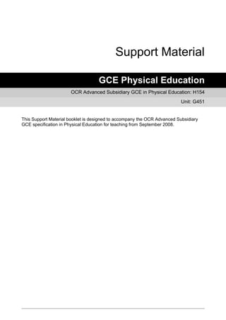 Support Material

                                   GCE Physical Education
                      OCR Advanced Subsidiary GCE in Physical Education: H154
                                                                          Unit: G451


This Support Material booklet is designed to accompany the OCR Advanced Subsidiary
GCE specification in Physical Education for teaching from September 2008.
 