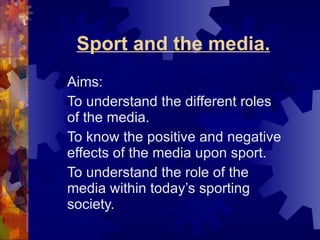Sport and the media. Aims: To understand the different roles of the media. To know the positive and negative effects of the media upon sport. To understand the role of the media within today’s sporting society. 