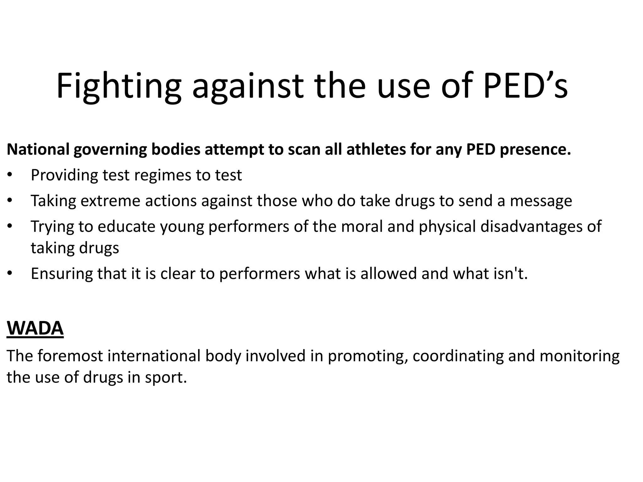 Fighting against the use of PED’s
National governing bodies attempt to scan all athletes for any PED presence.
• Providing test regimes to test
• Taking extreme actions against those who do take drugs to send a message
• Trying to educate young performers of the moral and physical disadvantages of
   taking drugs
• Ensuring that it is clear to performers what is allowed and what isn't.


WADA
The foremost international body involved in promoting, coordinating and monitoring
the use of drugs in sport.
 
