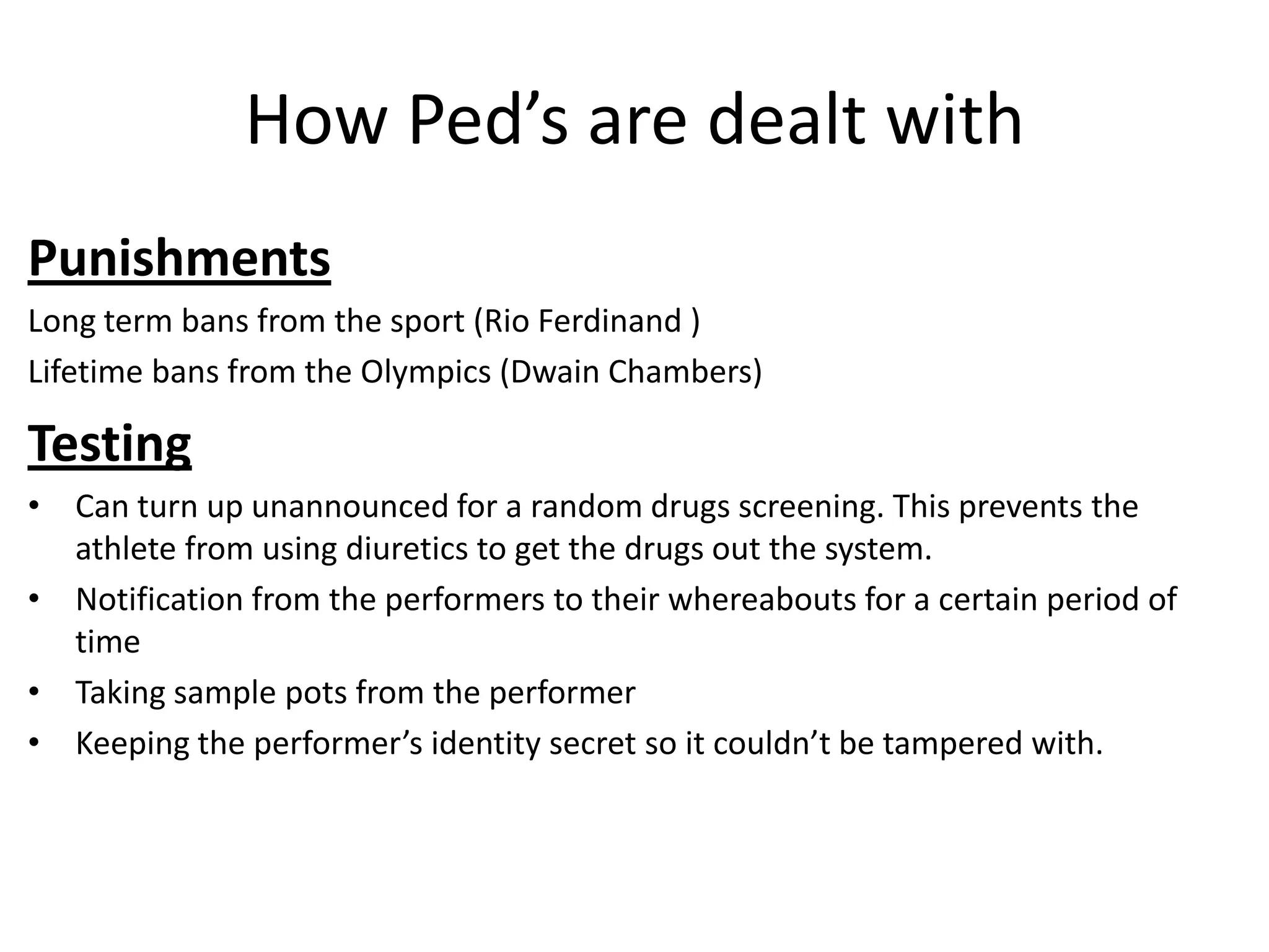How Ped’s are dealt with
Punishments
Long term bans from the sport (Rio Ferdinand )
Lifetime bans from the Olympics (Dwain Chambers)

Testing
• Can turn up unannounced for a random drugs screening. This prevents the
  athlete from using diuretics to get the drugs out the system.
• Notification from the performers to their whereabouts for a certain period of
  time
• Taking sample pots from the performer
• Keeping the performer’s identity secret so it couldn’t be tampered with.
 