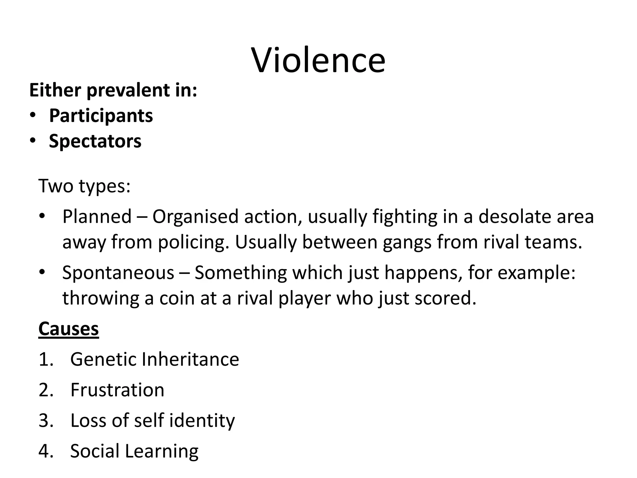 Violence
Either prevalent in:
• Participants
• Spectators

 Two types:
 • Planned – Organised action, usually fighting in a desolate area
   away from policing. Usually between gangs from rival teams.
 • Spontaneous – Something which just happens, for example:
   throwing a coin at a rival player who just scored.
 Causes
 1. Genetic Inheritance
 2. Frustration
 3. Loss of self identity
 4. Social Learning
 