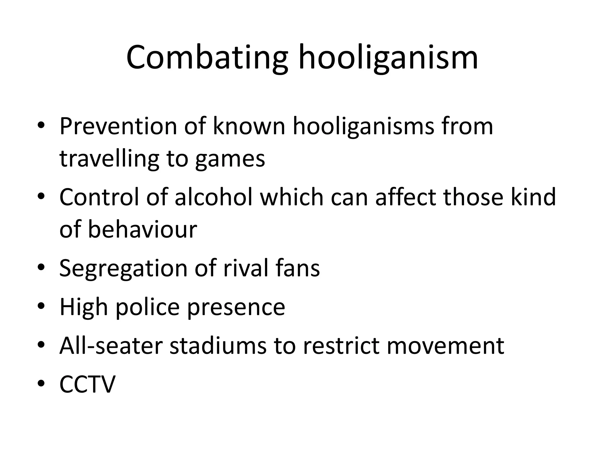 Combating hooliganism
• Prevention of known hooliganisms from
  travelling to games
• Control of alcohol which can affect those kind
  of behaviour
• Segregation of rival fans
• High police presence
• All-seater stadiums to restrict movement
• CCTV
 