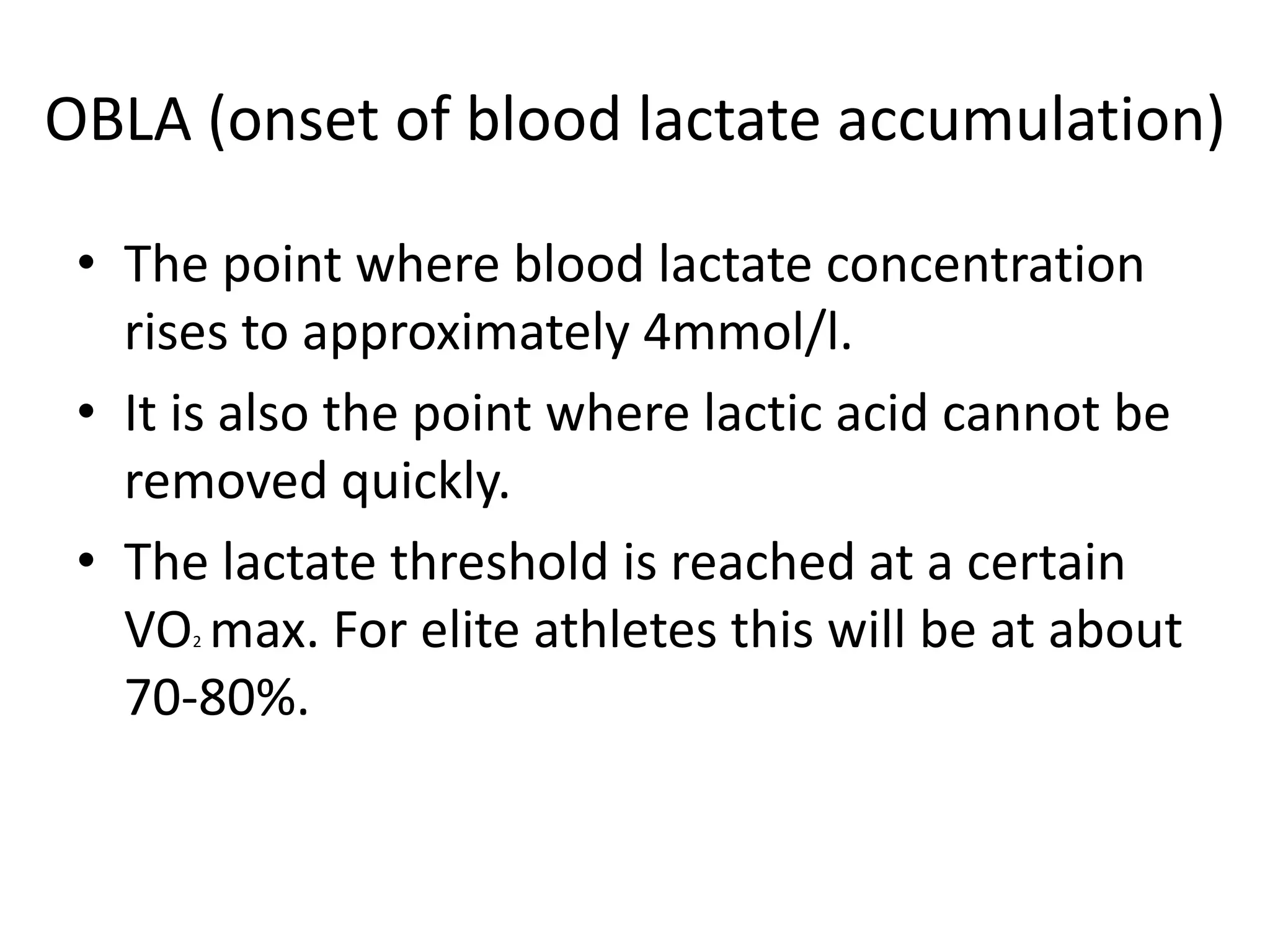 OBLA (onset of blood lactate accumulation)

 • The point where blood lactate concentration
   rises to approximately 4mmol/l.
 • It is also the point where lactic acid cannot be
   removed quickly.
 • The lactate threshold is reached at a certain
   VO max. For elite athletes this will be at about
      2


   70-80%.
 