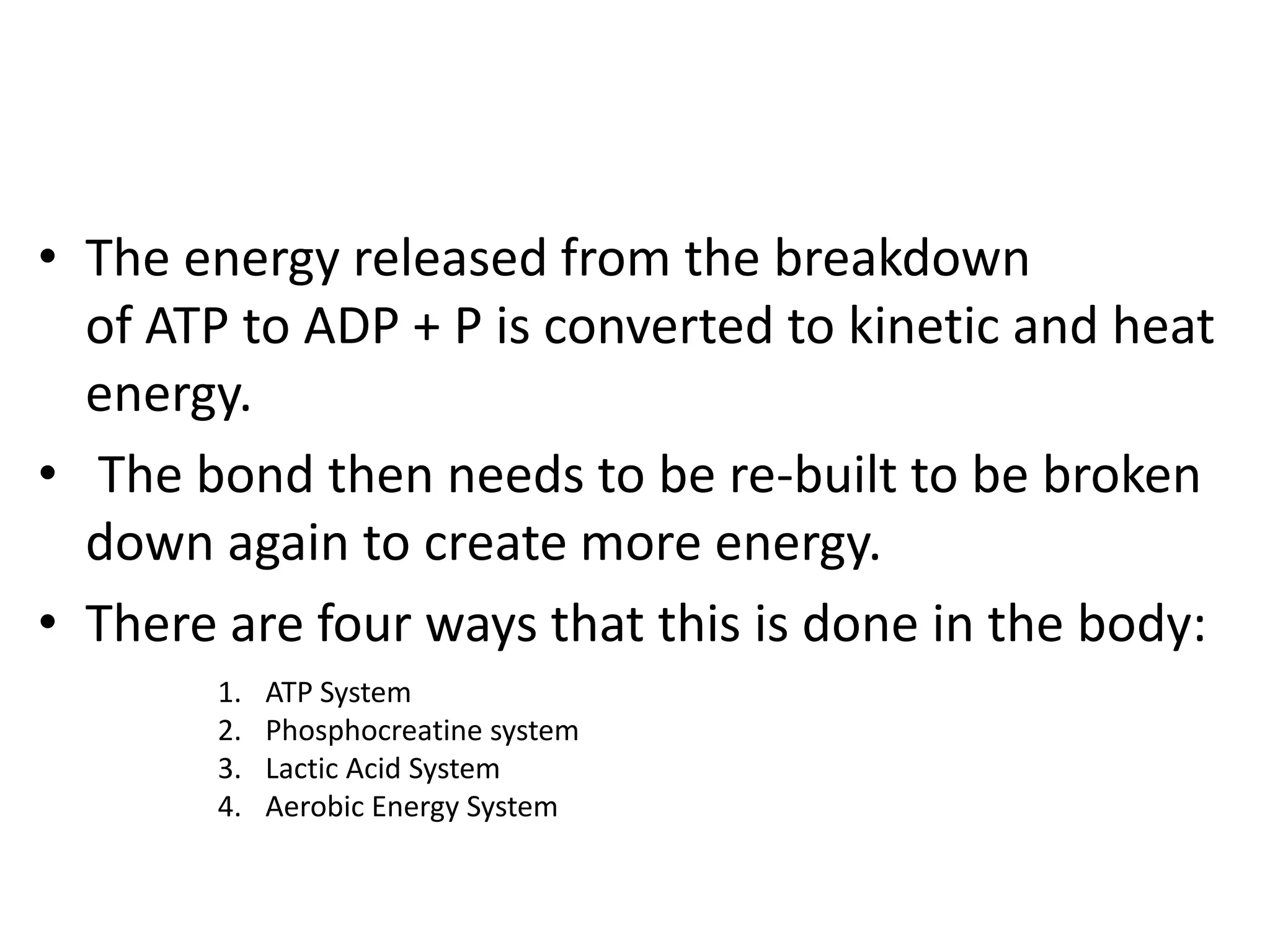 • The energy released from the breakdown
  of ATP to ADP + P is converted to kinetic and heat
  energy.
• The bond then needs to be re-built to be broken
  down again to create more energy.
• There are four ways that this is done in the body:
       1.   ATP System
       2.   Phosphocreatine system
       3.   Lactic Acid System
       4.   Aerobic Energy System
 