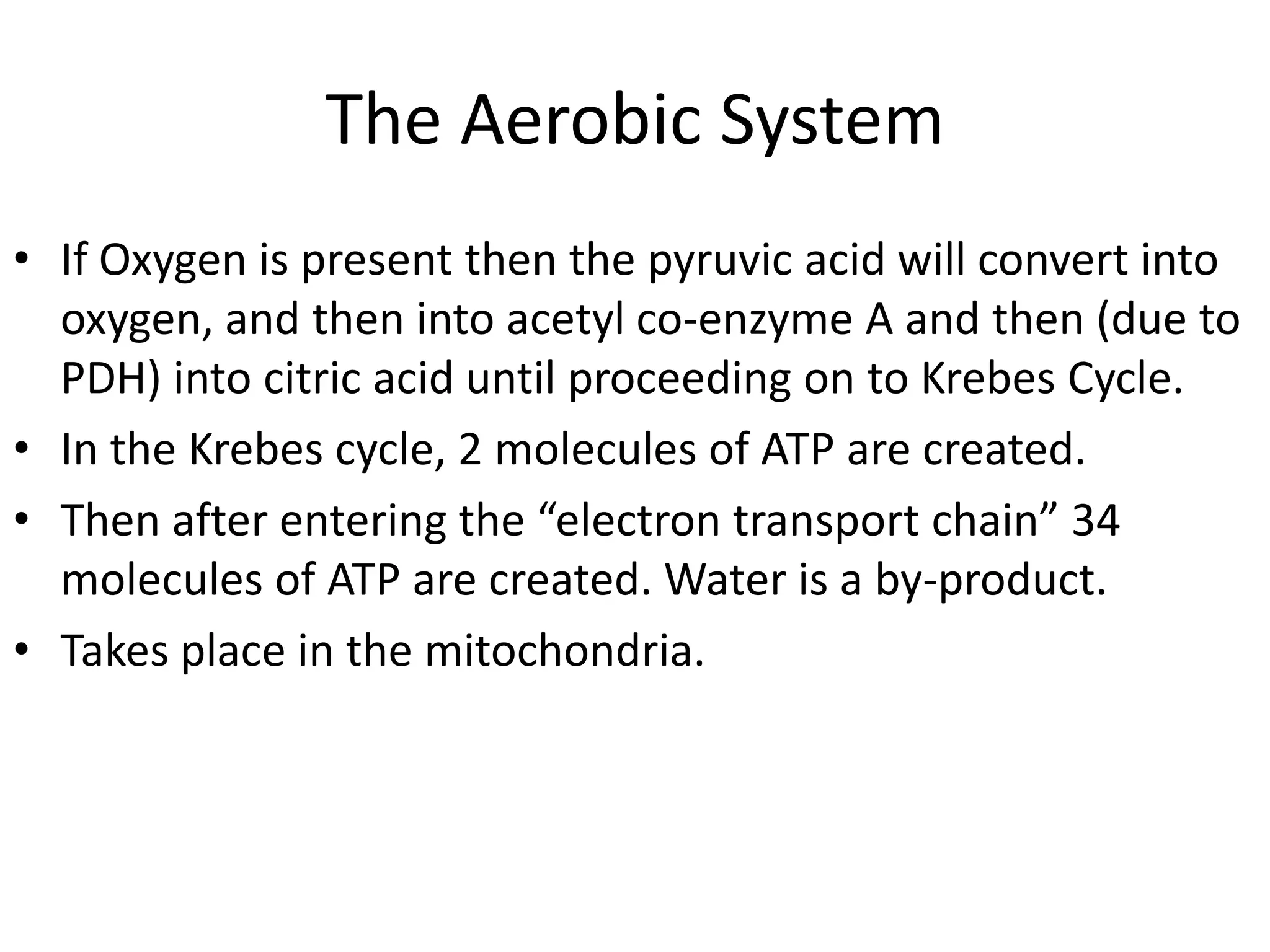 The Aerobic System
• If Oxygen is present then the pyruvic acid will convert into
  oxygen, and then into acetyl co-enzyme A and then (due to
  PDH) into citric acid until proceeding on to Krebes Cycle.
• In the Krebes cycle, 2 molecules of ATP are created.
• Then after entering the “electron transport chain” 34
  molecules of ATP are created. Water is a by-product.
• Takes place in the mitochondria.
 