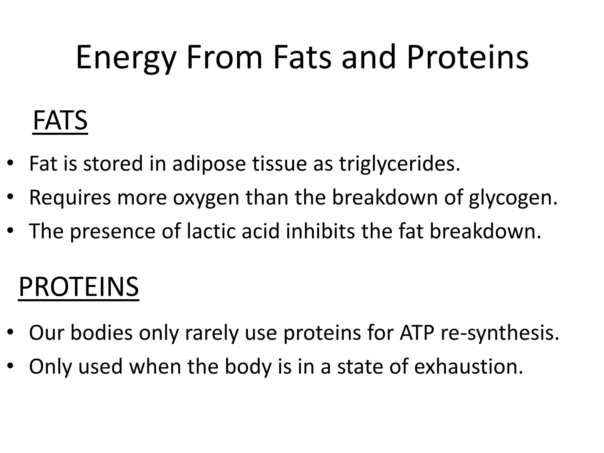 Energy From Fats and Proteins
  FATS
• Fat is stored in adipose tissue as triglycerides.
• Requires more oxygen than the breakdown of glycogen.
• The presence of lactic acid inhibits the fat breakdown.

 PROTEINS
• Our bodies only rarely use proteins for ATP re-synthesis.
• Only used when the body is in a state of exhaustion.
 