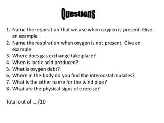 Questions Name the respiration that we use when oxygen is present. Give an example Name the respiration when oxygen is not present. Give an example Where does gas exchange take place? When is lactic acid produced? What is oxygen debt? Where in the body do you find the intercostal muscles? What is the other name for the wind pipe? What are the physical signs of exercise? Total out of …./10 