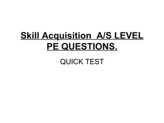 Skill Acquisition A/S LEVEL
PE QUESTIONS.
QUICK TEST
 