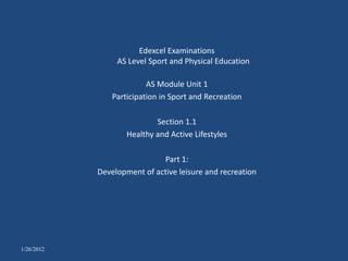 Edexcel Examinations
                 AS Level Sport and Physical Education

                          AS Module Unit 1
                Participation in Sport and Recreation

                            Section 1.1
                    Healthy and Active Lifestyles

                             Part 1:
            Development of active leisure and recreation




1/26/2012
 