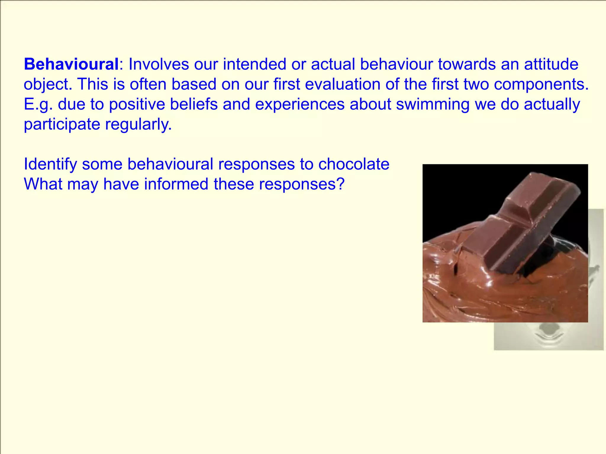 Behavioural: Involves our intended or actual behaviour towards an attitude object. This is often based on our first evaluation of the first two components. E.g. due to positive beliefs and experiences about swimming we do actually participate regularly.Identify some behavioural responses to chocolateWhat may have informed these responses?