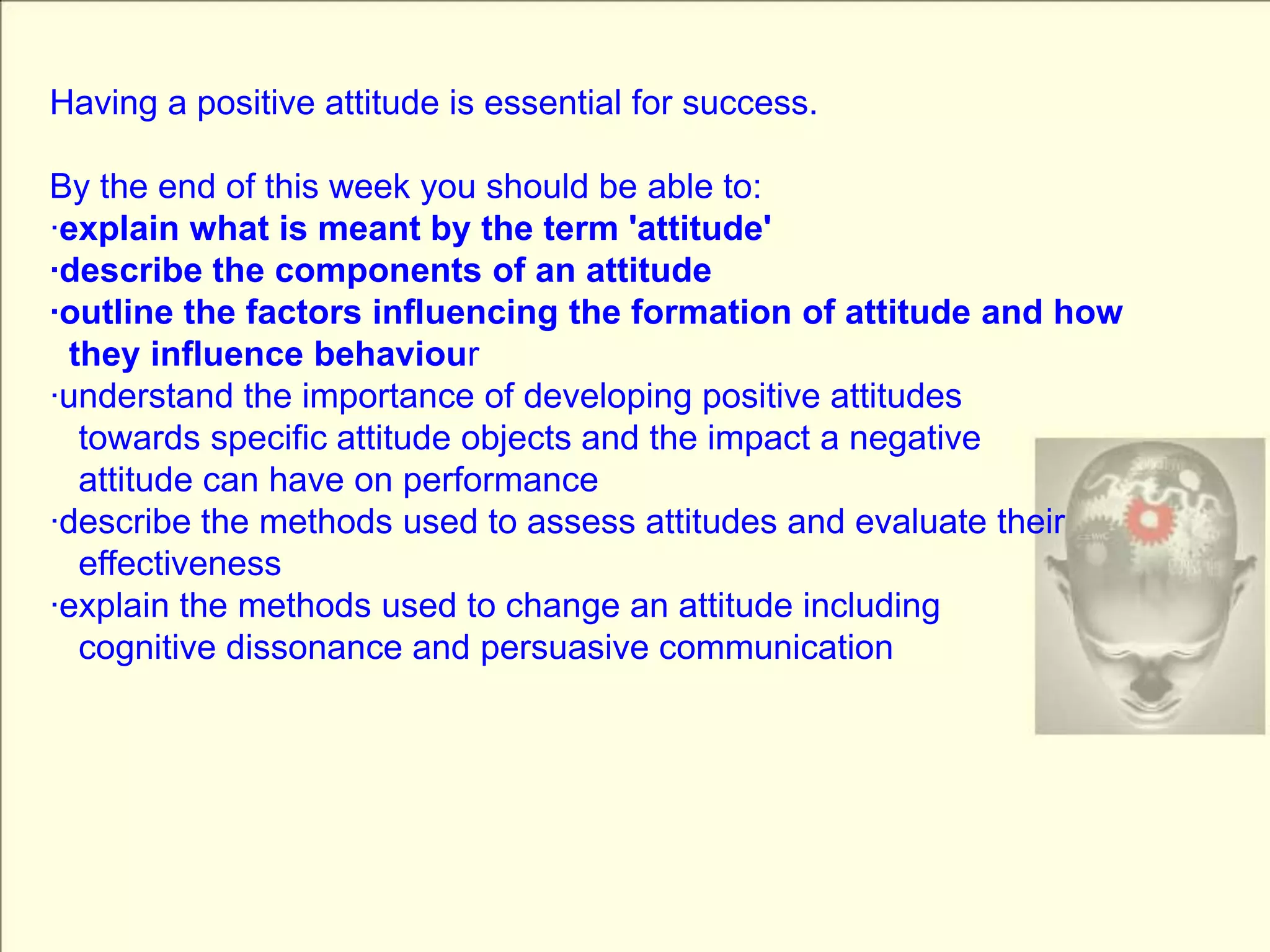 Having a positive attitude is essential for success.By the end of this week you should be able to:·explain what is meant by the term 'attitude'·describe the components of an attitude·outline the factors influencing the formation of attitude and how   they influence behaviour·understand the importance of developing positive attitudes   towards specific attitude objects and the impact a negative   attitude can have on performance·describe the methods used to assess attitudes and evaluate their    effectiveness·explain the methods used to change an attitude including    cognitive dissonance and persuasive communication