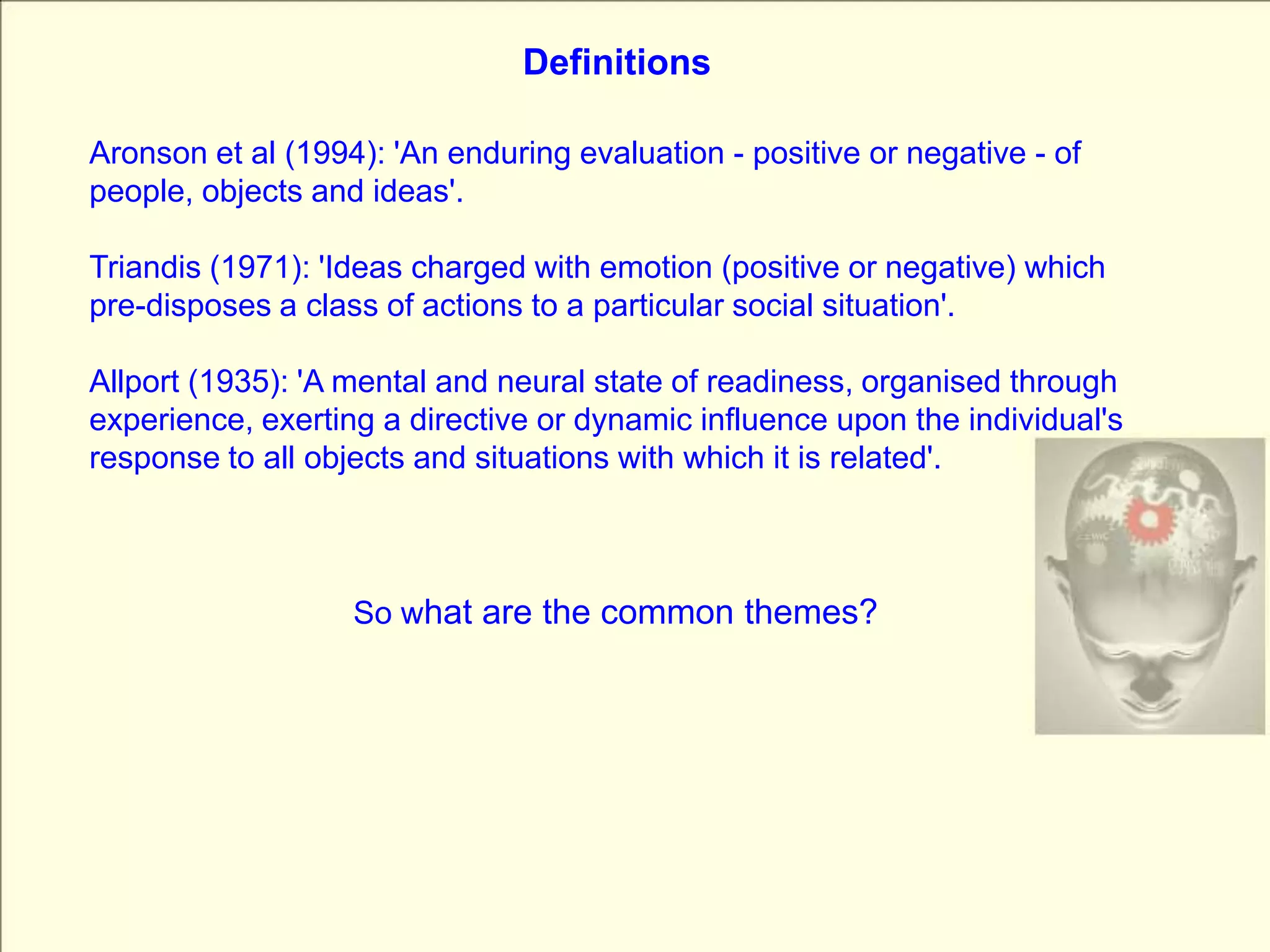 DefinitionsAronson et al (1994): 'An enduring evaluation - positive or negative - of people, objects and ideas'.Triandis (1971): 'Ideas charged with emotion (positive or negative) which pre-disposes a class of actions to a particular social situation'. Allport (1935): 'A mental and neural state of readiness, organised through experience, exerting a directive or dynamic influence upon the individual's response to all objects and situations with which it is related'. So what are the common themes?