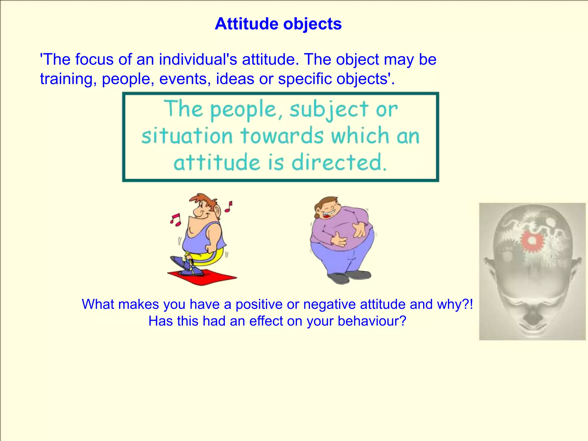 Attitude objects'The focus of an individual's attitude. The object may be training, people, events, ideas or specific objects'.What makes you have a positive or negative attitude and why?!Has this had an effect on your behaviour?