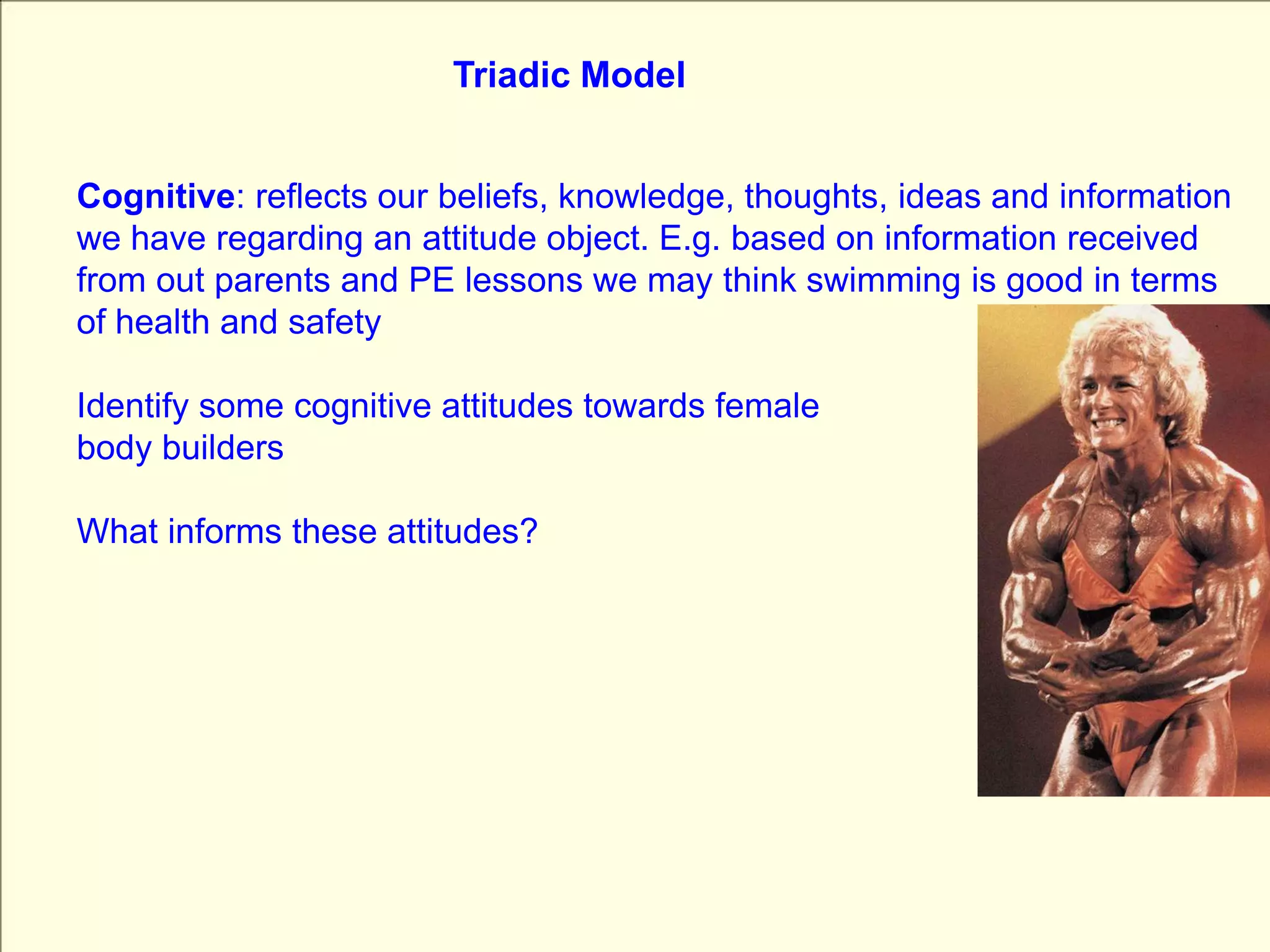 Triadic ModelCognitive: reflects our beliefs, knowledge, thoughts, ideas and information  we have regarding an attitude object. E.g. based on information received from out parents and PE lessons we may think swimming is good in terms of health and safetyIdentify some cognitive attitudes towards femalebody buildersWhat informs these attitudes?