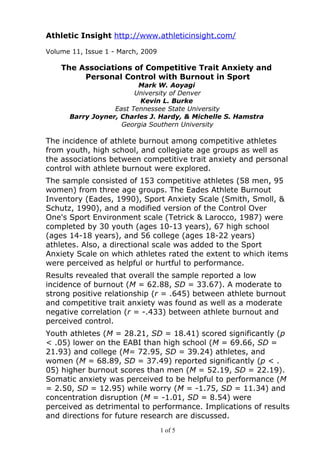 Athletic Insight http://www.athleticinsight.com/

Volume 11, Issue 1 - March, 2009

    The Associations of Competitive Trait Anxiety and
         Personal Control with Burnout in Sport
                         Mark W. Aoyagi
                        University of Denver
                         Kevin L. Burke
                  East Tennessee State University
      Barry Joyner, Charles J. Hardy, & Michelle S. Hamstra
                    Georgia Southern University

The incidence of athlete burnout among competitive athletes
from youth, high school, and collegiate age groups as well as
the associations between competitive trait anxiety and personal
control with athlete burnout were explored.
The sample consisted of 153 competitive athletes (58 men, 95
women) from three age groups. The Eades Athlete Burnout
Inventory (Eades, 1990), Sport Anxiety Scale (Smith, Smoll, &
Schutz, 1990), and a modified version of the Control Over
One's Sport Environment scale (Tetrick & Larocco, 1987) were
completed by 30 youth (ages 10-13 years), 67 high school
(ages 14-18 years), and 56 college (ages 18-22 years)
athletes. Also, a directional scale was added to the Sport
Anxiety Scale on which athletes rated the extent to which items
were perceived as helpful or hurtful to performance.
Results revealed that overall the sample reported a low
incidence of burnout (M = 62.88, SD = 33.67). A moderate to
strong positive relationship (r = .645) between athlete burnout
and competitive trait anxiety was found as well as a moderate
negative correlation (r = -.433) between athlete burnout and
perceived control.
Youth athletes (M = 28.21, SD = 18.41) scored significantly (p
< .05) lower on the EABI than high school (M = 69.66, SD =
21.93) and college (M= 72.95, SD = 39.24) athletes, and
women (M = 68.89, SD = 37.49) reported significantly (p < .
05) higher burnout scores than men (M = 52.19, SD = 22.19).
Somatic anxiety was perceived to be helpful to performance (M
= 2.50, SD = 12.95) while worry (M = -1.75, SD = 11.34) and
concentration disruption (M = -1.01, SD = 8.54) were
perceived as detrimental to performance. Implications of results
and directions for future research are discussed.
                                   1 of 5
 