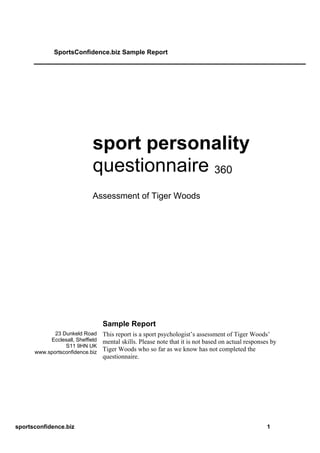 SportsConfidence.biz Sample Report




                             sport personality
                             questionnaire 360
                             Assessment of Tiger Woods




                                  Sample Report
             23 Dunkeld Road      This report is a sport psychologist’s assessment of Tiger Woods’
           Ecclesall, Sheffield   mental skills. Please note that it is not based on actual responses by
                 S11 9HN UK
      www.sportsconfidence.biz
                                  Tiger Woods who so far as we know has not completed the
                                  questionnaire.




sportsconfidence.biz                                                                                1
 