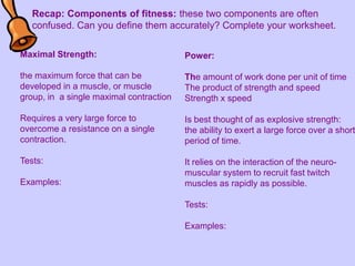 Recap: Components of fitness: these two components are often confused. Can you define them accurately? Complete your worksheet. Maximal Strength: the maximum force that can be developed in a muscle, or muscle group, in  a single maximal contraction Requires a very large force to overcome a resistance on a single contraction. Tests:  Examples: Power:  The amount of work done per unit of time The product of strength and speed Strength x speed Is best thought of as explosive strength: the ability to exert a large force over a short period of time. It relies on the interaction of the neuro-muscular system to recruit fast twitch muscles as rapidly as possible. Tests:  Examples:  