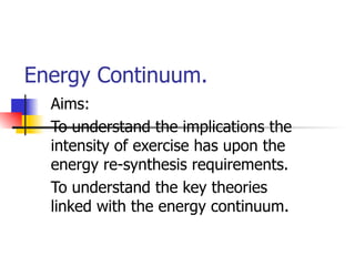 Energy Continuum. Aims: To understand the implications the intensity of exercise has upon the energy re-synthesis requirements. To understand the key theories linked with the energy continuum. 