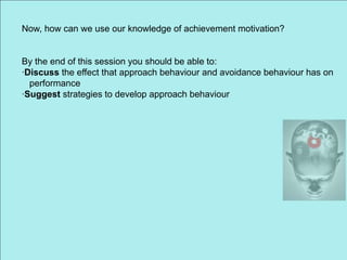 Now, how can we use our knowledge of achievement motivation? By the end of this session you should be able to: ·Discuss the effect that approach behaviour and avoidance behaviour has on     performance ·Suggest strategies to develop approach behaviour 