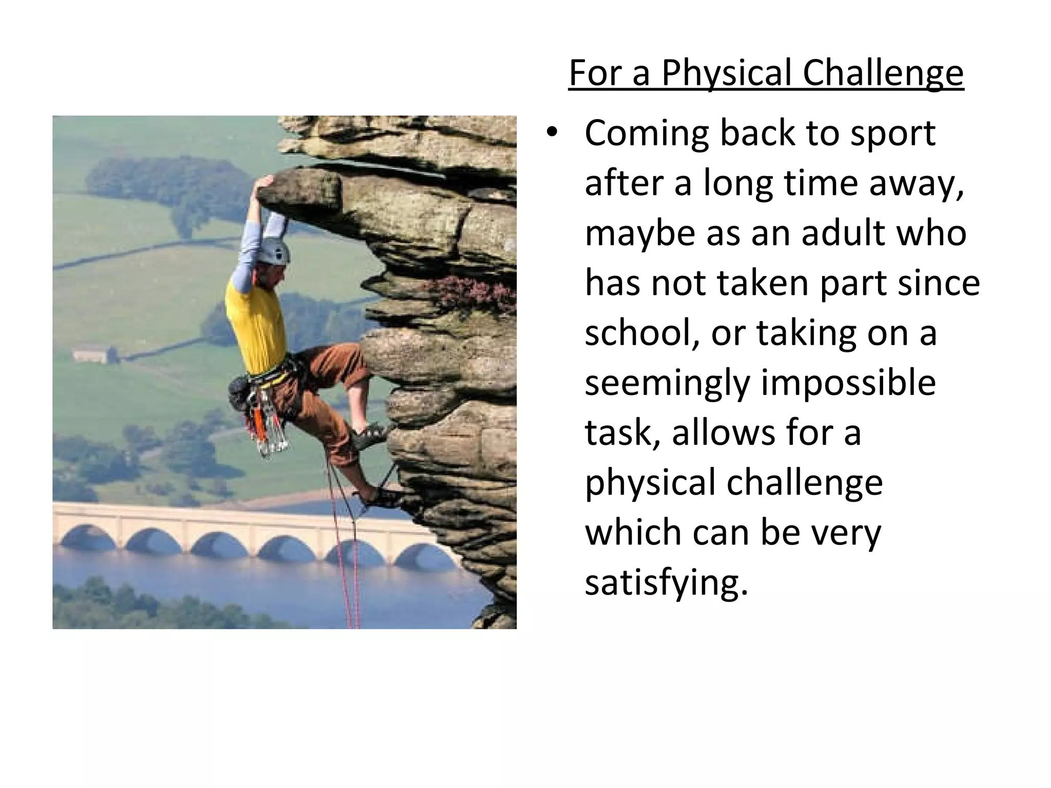 For a Physical Challenge Coming back to sport after a long time away, maybe as an adult who has not taken part since school, or taking on a seemingly impossible task, allows for a physical challenge which can be very satisfying.  