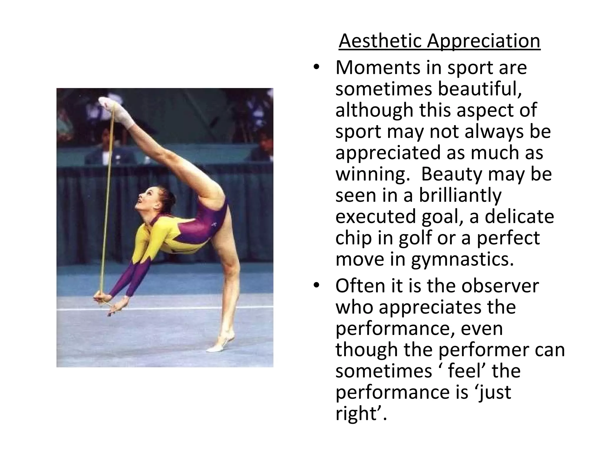Aesthetic Appreciation Moments in sport are sometimes beautiful, although this aspect of sport may not always be appreciated as much as winning.  Beauty may be seen in a brilliantly executed goal, a delicate chip in golf or a perfect move in gymnastics.  Often it is the observer who appreciates the performance, even though the performer can sometimes ‘ feel’ the performance is ‘just right’.  