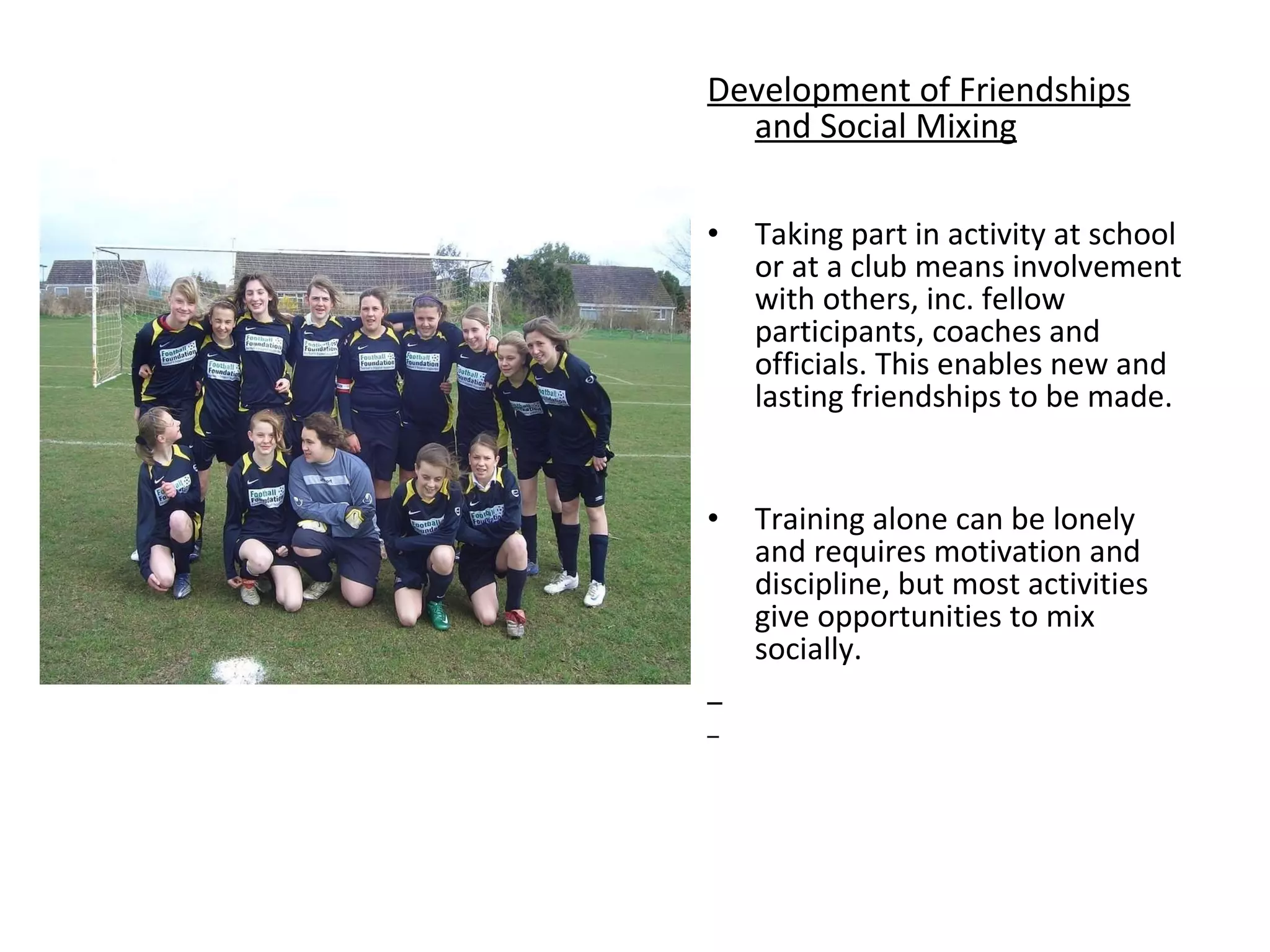 Development of Friendships and Social Mixing Taking part in activity at school or at a club means involvement with others, inc. fellow participants, coaches and officials. This enables new and lasting friendships to be made. Training alone can be lonely and requires motivation and discipline, but most activities give opportunities to mix socially.  