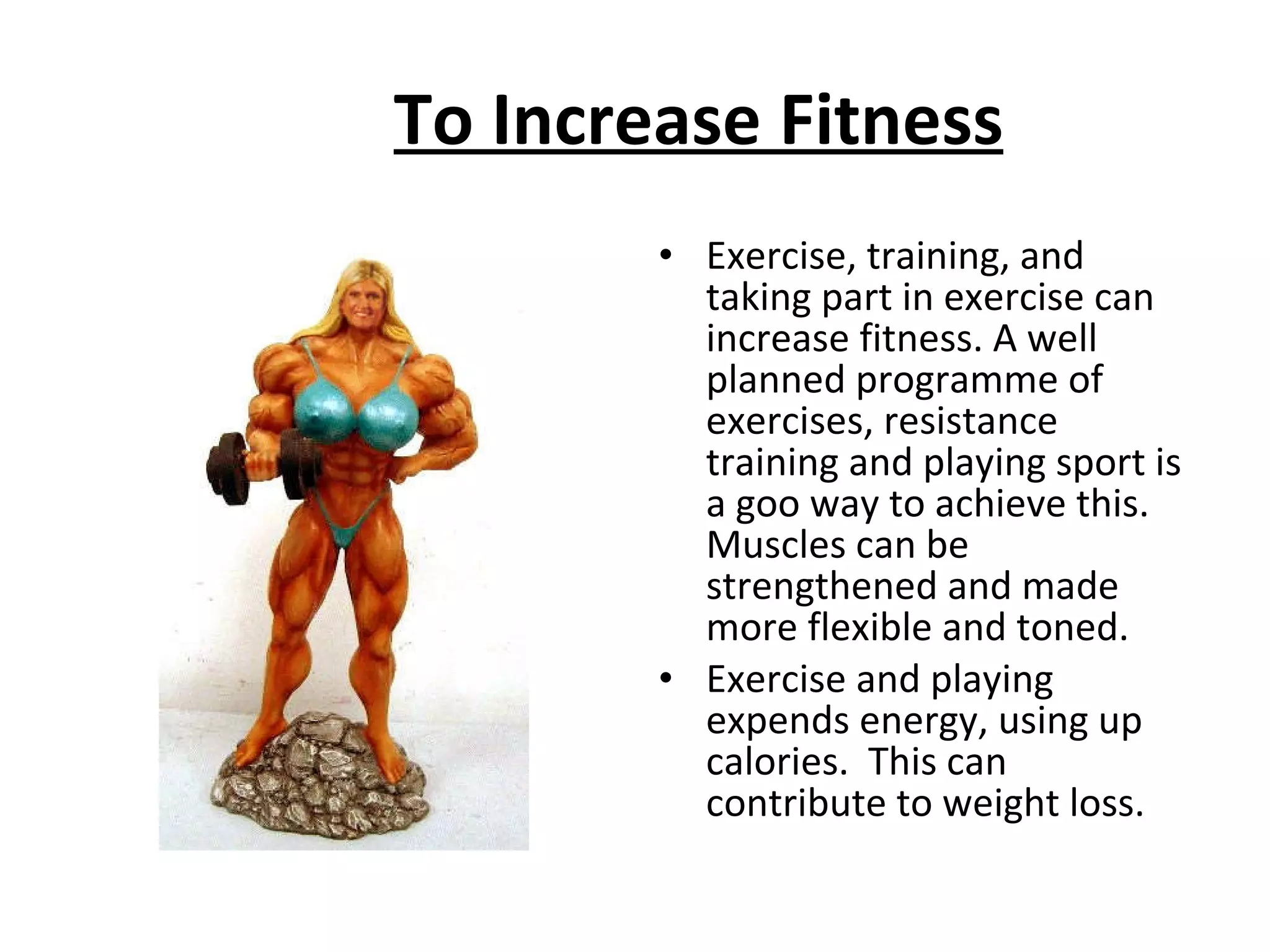 To Increase Fitness Exercise, training, and taking part in exercise can increase fitness. A well planned programme of exercises, resistance training and playing sport is a goo way to achieve this.  Muscles can be strengthened and made more flexible and toned.  Exercise and playing expends energy, using up calories.  This can contribute to weight loss.  