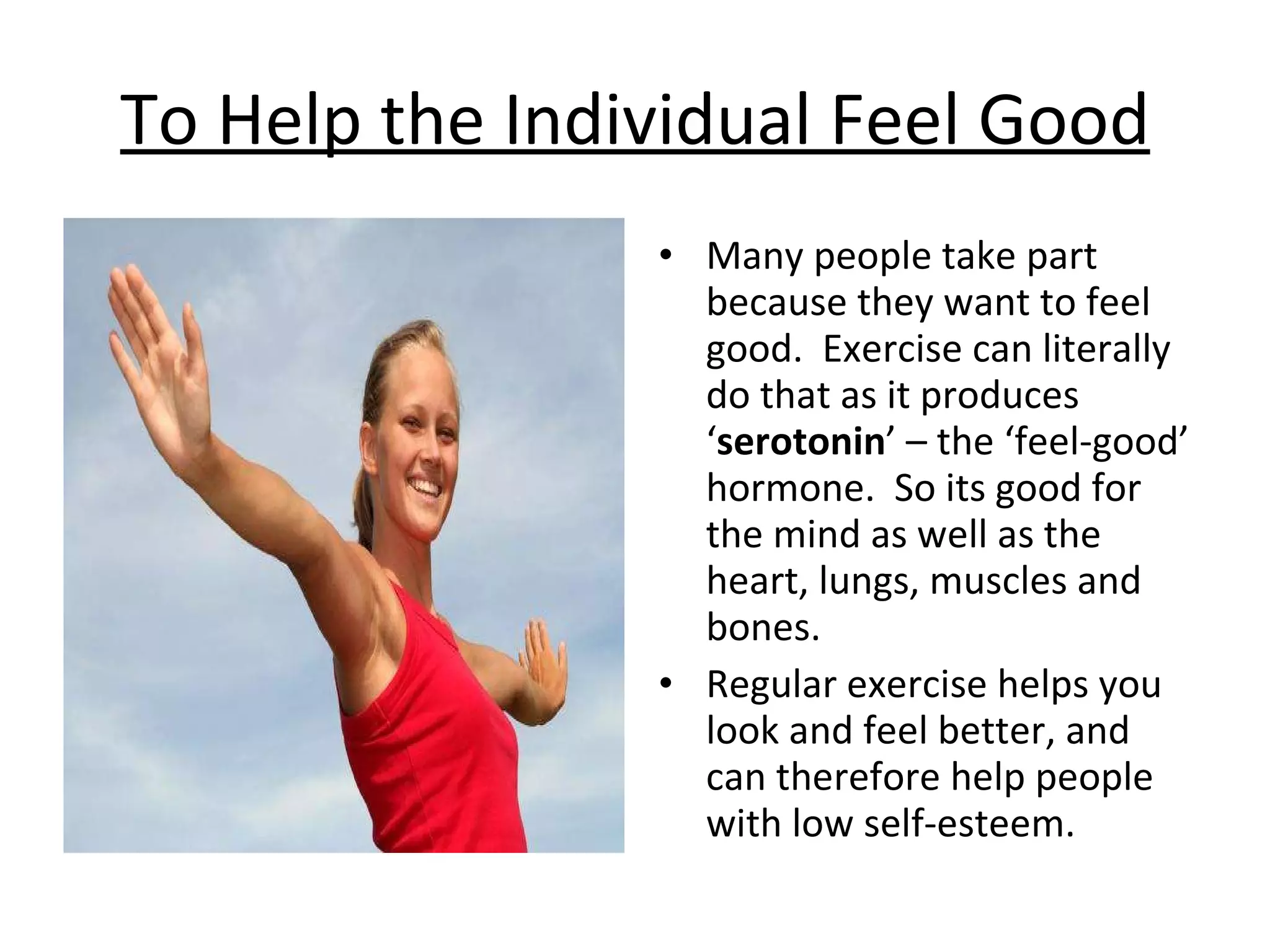 To Help the Individual Feel Good Many people take part because they want to feel good.  Exercise can literally do that as it produces ‘ serotonin ’ – the ‘feel-good’ hormone.  So its good for the mind as well as the heart, lungs, muscles and bones.  Regular exercise helps you look and feel better, and can therefore help people with low self-esteem.  