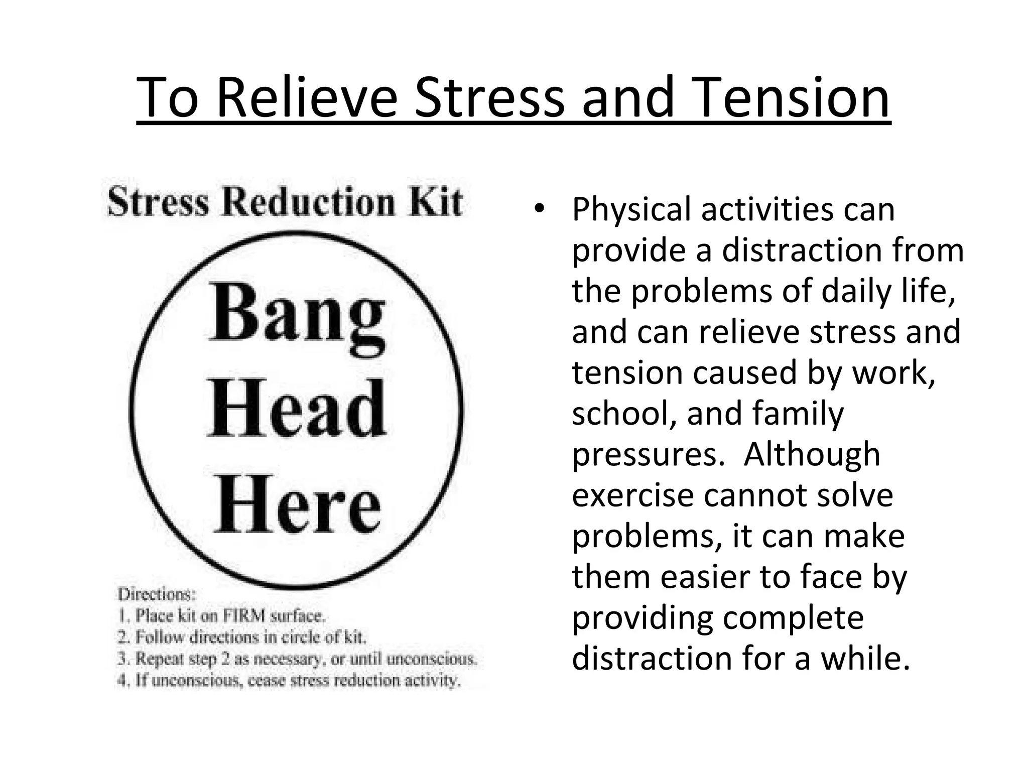 To Relieve Stress and Tension Physical activities can provide a distraction from the problems of daily life, and can relieve stress and tension caused by work, school, and family pressures.  Although exercise cannot solve problems, it can make them easier to face by providing complete distraction for a while. 