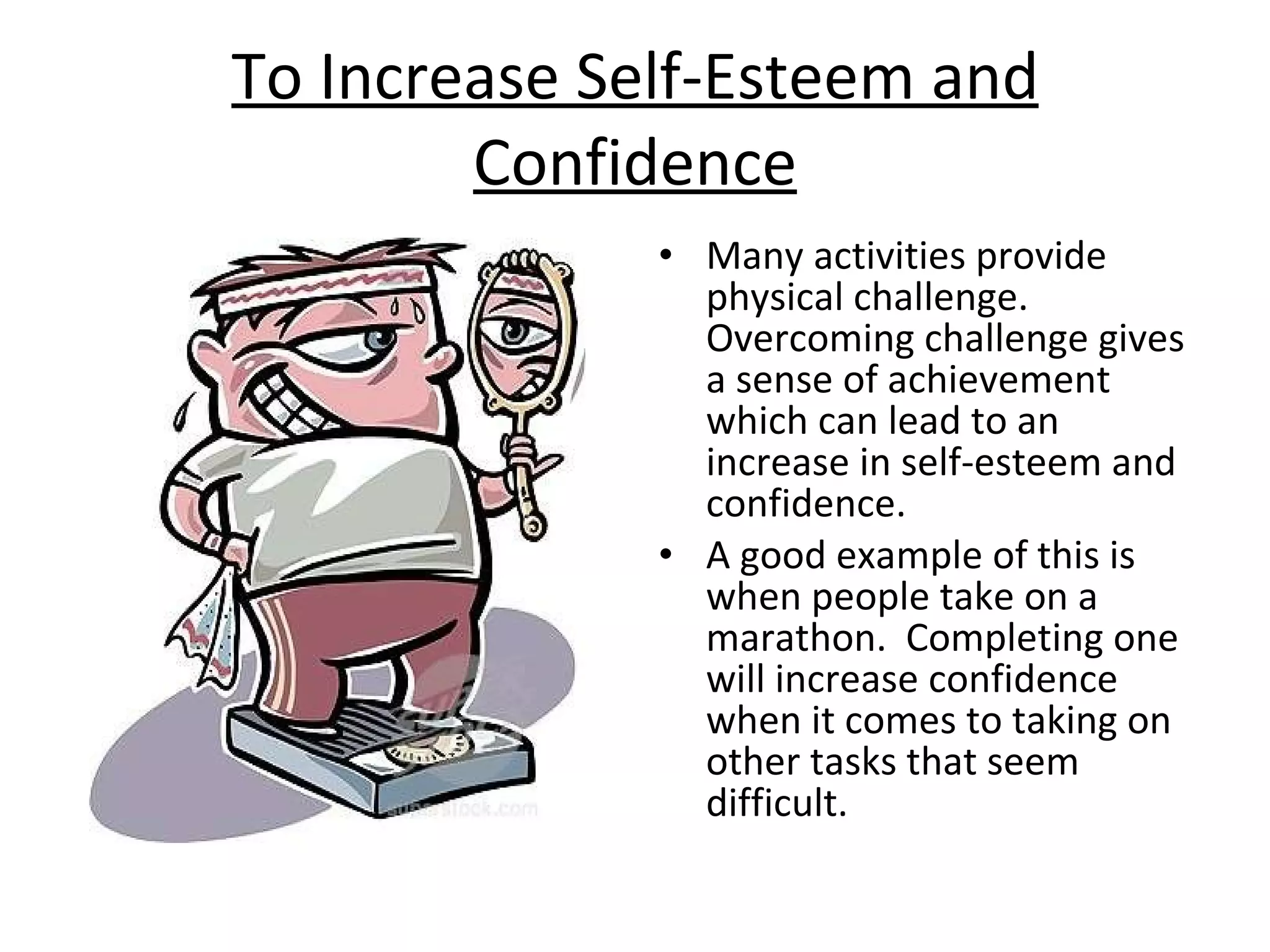 To Increase Self-Esteem and Confidence Many activities provide physical challenge.  Overcoming challenge gives a sense of achievement which can lead to an increase in self-esteem and confidence.  A good example of this is when people take on a marathon.  Completing one will increase confidence when it comes to taking on other tasks that seem difficult. 