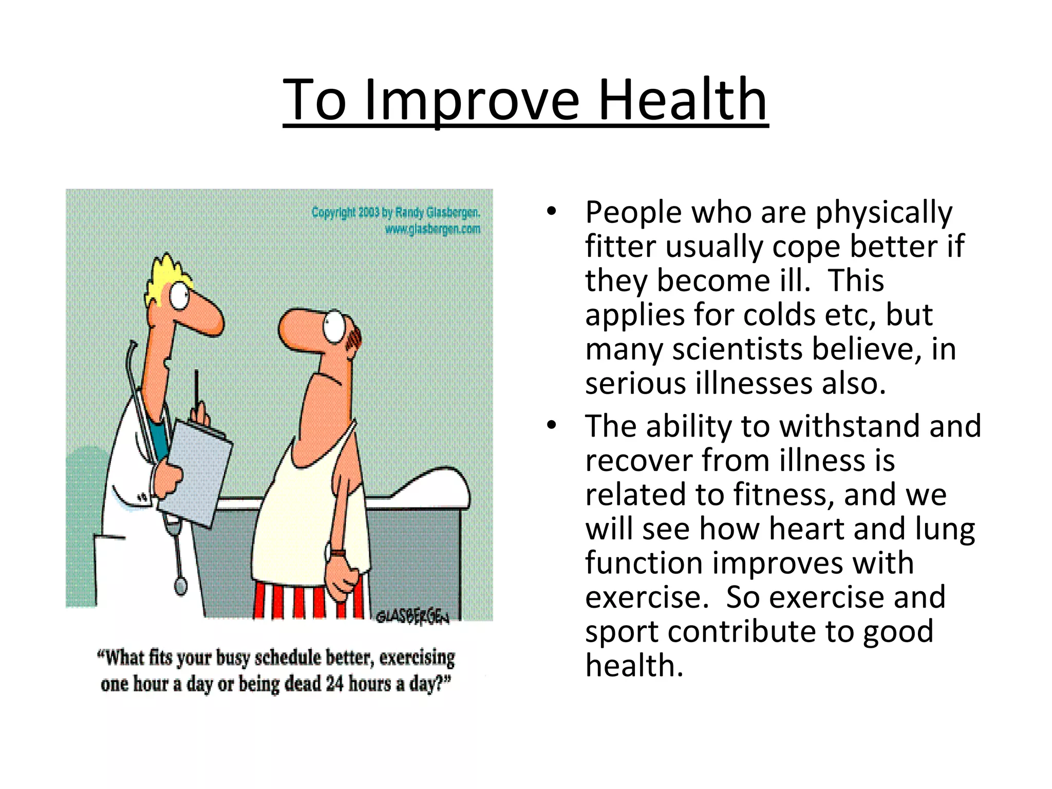 To Improve Health People who are physically fitter usually cope better if they become ill.  This applies for colds etc, but many scientists believe, in serious illnesses also.  The ability to withstand and recover from illness is related to fitness, and we will see how heart and lung function improves with exercise.  So exercise and sport contribute to good health. 