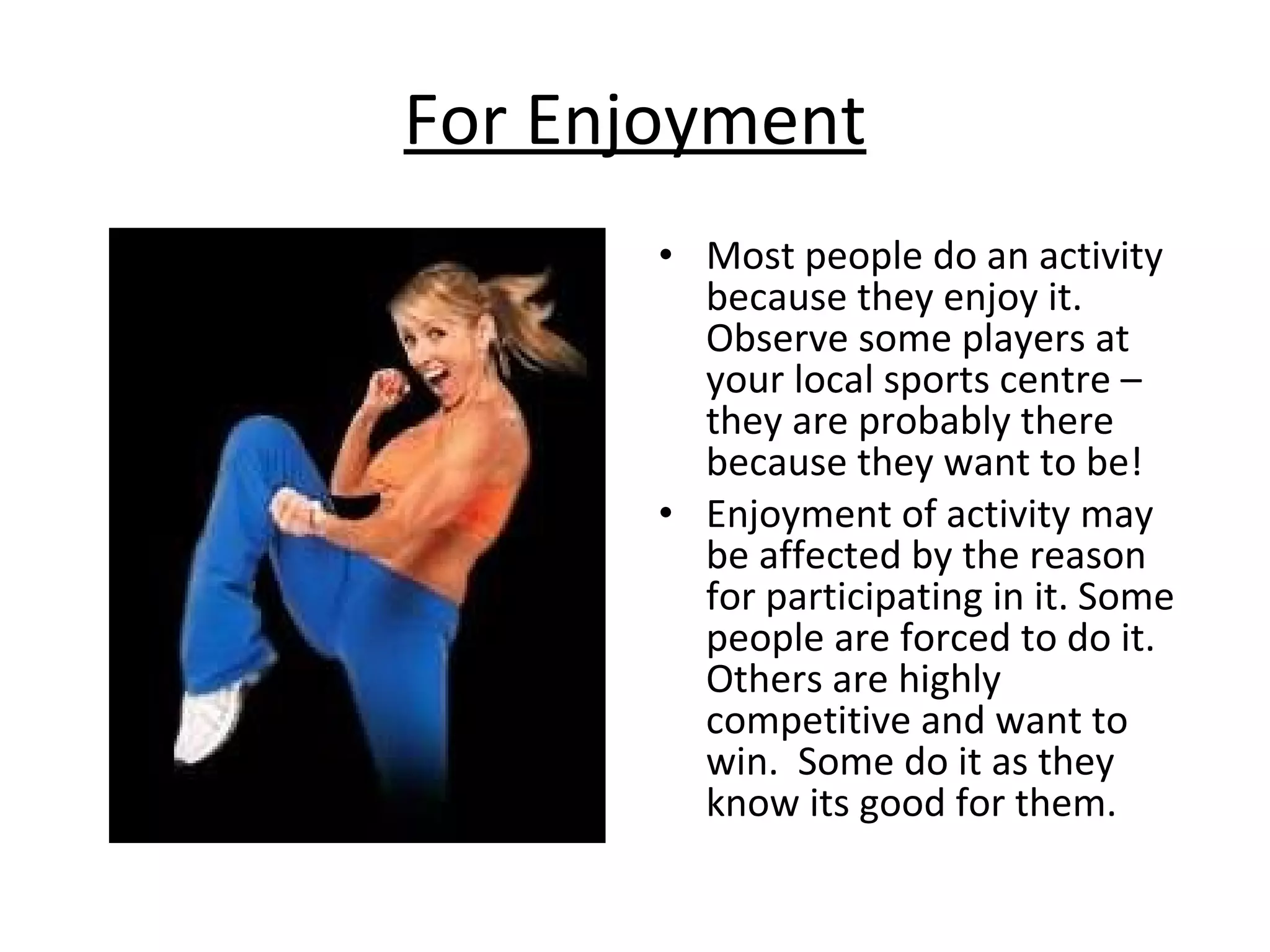 For Enjoyment Most people do an activity because they enjoy it.  Observe some players at your local sports centre – they are probably there because they want to be! Enjoyment of activity may be affected by the reason for participating in it. Some people are forced to do it.  Others are highly competitive and want to win.  Some do it as they know its good for them. 