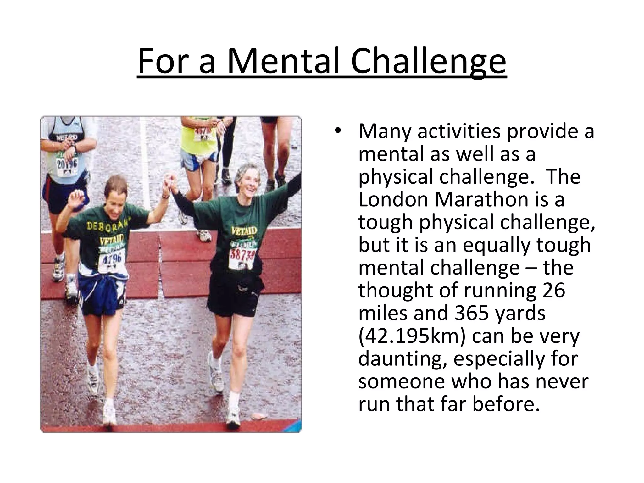 For a Mental Challenge Many activities provide a mental as well as a physical challenge.  The London Marathon is a tough physical challenge, but it is an equally tough mental challenge – the thought of running 26 miles and 365 yards (42.195km) can be very daunting, especially for someone who has never run that far before. 
