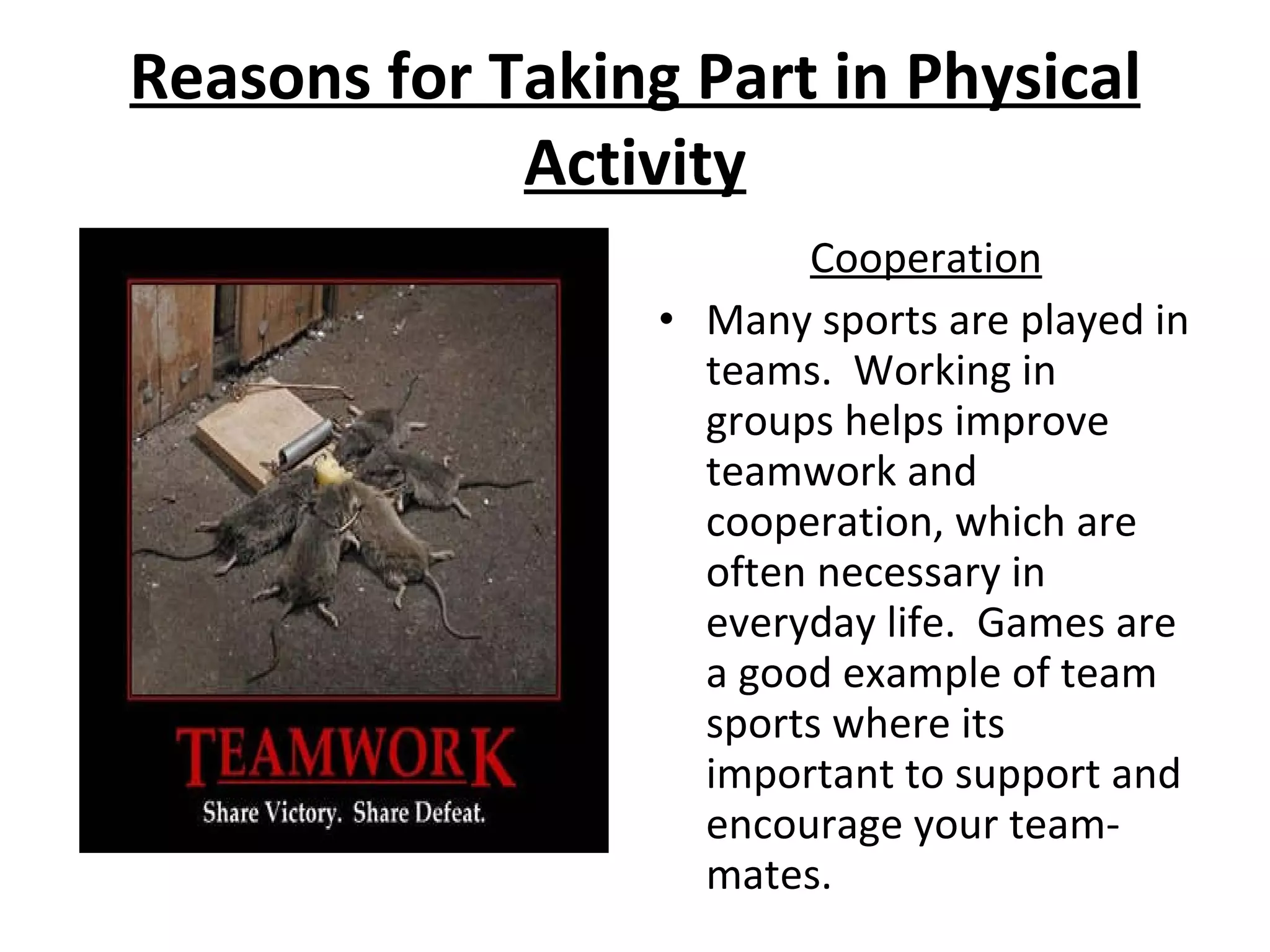 Reasons for Taking Part in Physical Activity Cooperation Many sports are played in teams.  Working in groups helps improve teamwork and cooperation, which are often necessary in everyday life.  Games are a good example of team sports where its important to support and encourage your team-mates. 