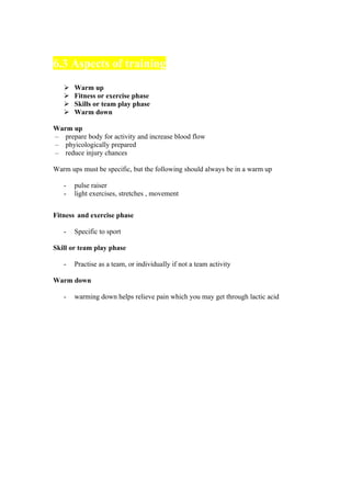 6.3 Aspects of training
      Warm up
      Fitness or exercise phase
      Skills or team play phase
      Warm down

Warm up
– prepare body for activity and increase blood flow
– phyicologically prepared
– reduce injury chances

Warm ups must be specific, but the following should always be in a warm up

   -   pulse raiser
   -   light exercises, stretches , movement


Fitness and exercise phase

   -   Specific to sport

Skill or team play phase

   -   Practise as a team, or individually if not a team activity

Warm down

   -   warming down helps relieve pain which you may get through lactic acid
 