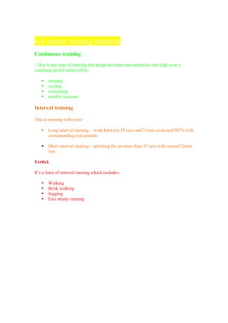 6.6 further training methods
Continuous training

- This is any type of training that keeps the heart rate and pulse rate high over a
sustained period achieved by-

      running
      cycling
      swimming
      aerobic sessions

Interval training

This is training with rests!

      Long interval training – work between 15 secs and 3 mins at around 80 % with
       corresponding rest periods

      Short interval training – sprinting for no more than 15 secs with around 2mins
       rest

Fartlek

It’s a form of interval training which includes-

      Walking
      Brisk walking
      Jogging
      Fast steady running
 