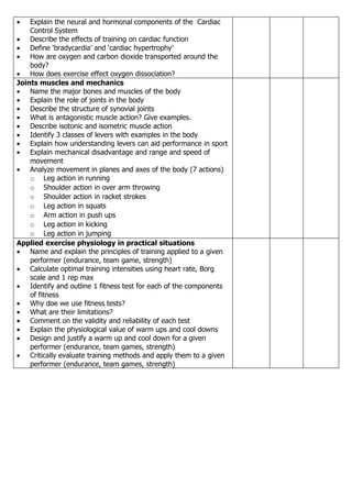 •   Explain the neural and hormonal components of the Cardiac
    Control System
• Describe the effects of training on cardiac function
• Define ‘bradycardia’ and ‘cardiac hypertrophy’
• How are oxygen and carbon dioxide transported around the
    body?
• How does exercise effect oxygen dissociation?
Joints muscles and mechanics
• Name the major bones and muscles of the body
• Explain the role of joints in the body
• Describe the structure of synovial joints
• What is antagonistic muscle action? Give examples.
• Describe isotonic and isometric muscle action
• Identify 3 classes of levers with examples in the body
• Explain how understanding levers can aid performance in sport
• Explain mechanical disadvantage and range and speed of
    movement
• Analyze movement in planes and axes of the body (7 actions)
    o Leg action in running
    o Shoulder action in over arm throwing
    o Shoulder action in racket strokes
    o Leg action in squats
    o Arm action in push ups
    o Leg action in kicking
    o Leg action in jumping
Applied exercise physiology in practical situations
• Name and explain the principles of training applied to a given
    performer (endurance, team game, strength)
• Calculate optimal training intensities using heart rate, Borg
    scale and 1 rep max
• Identify and outline 1 fitness test for each of the components
    of fitness
• Why doe we use fitness tests?
• What are their limitations?
• Comment on the validity and reliability of each test
• Explain the physiological value of warm ups and cool downs
• Design and justify a warm up and cool down for a given
    performer (endurance, team games, strength)
• Critically evaluate training methods and apply them to a given
    performer (endurance, team games, strength)
 