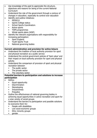 •   Use knowledge of the past to appreciate the structure,
    objectives and reasons for being of the current National
    Curriculum
•   Understand the role of the government through a century of
    changes in education, especially its control over education
•   Identify and outline initiatives:
     PESSCLS
     Sports College status
     School Sports Coordinators
     Active sports
     TOPS programmes
     Whole sports plans (WSP)
•   Identify the relevant organisations with responsibility for
    increasing participation:
     Sport England
     Youth Sports Trust
     National governing bodies

Current administration and provision for active leisure
• Understand the tradition of local authority provision for sport
    and physical recreation as a public service
• Understand the central government policies of ‘best value’ and
    their impact on local authority provision for sport and physical
    activity
• Understand the comparison of provision of sport and physical
    recreation between
     The public sector
     The private sector
     The voluntary sector
Potential barriers to participation and solutions to increase
participation
• Define:
     Equal opportunity
     Discrimination
     Stereotyping
     Inclusiveness
     Prejudice
• Outline the effectiveness of national governing bodies in
    achieving equal opportunities in active recreation and sport for
    a wise variety of social groups
• Understand the barriers to participation and possible solutions
    to overcome them for:
     People with disabilities
     Low socio-economic groups
     Ethic minority groups
     gender
 