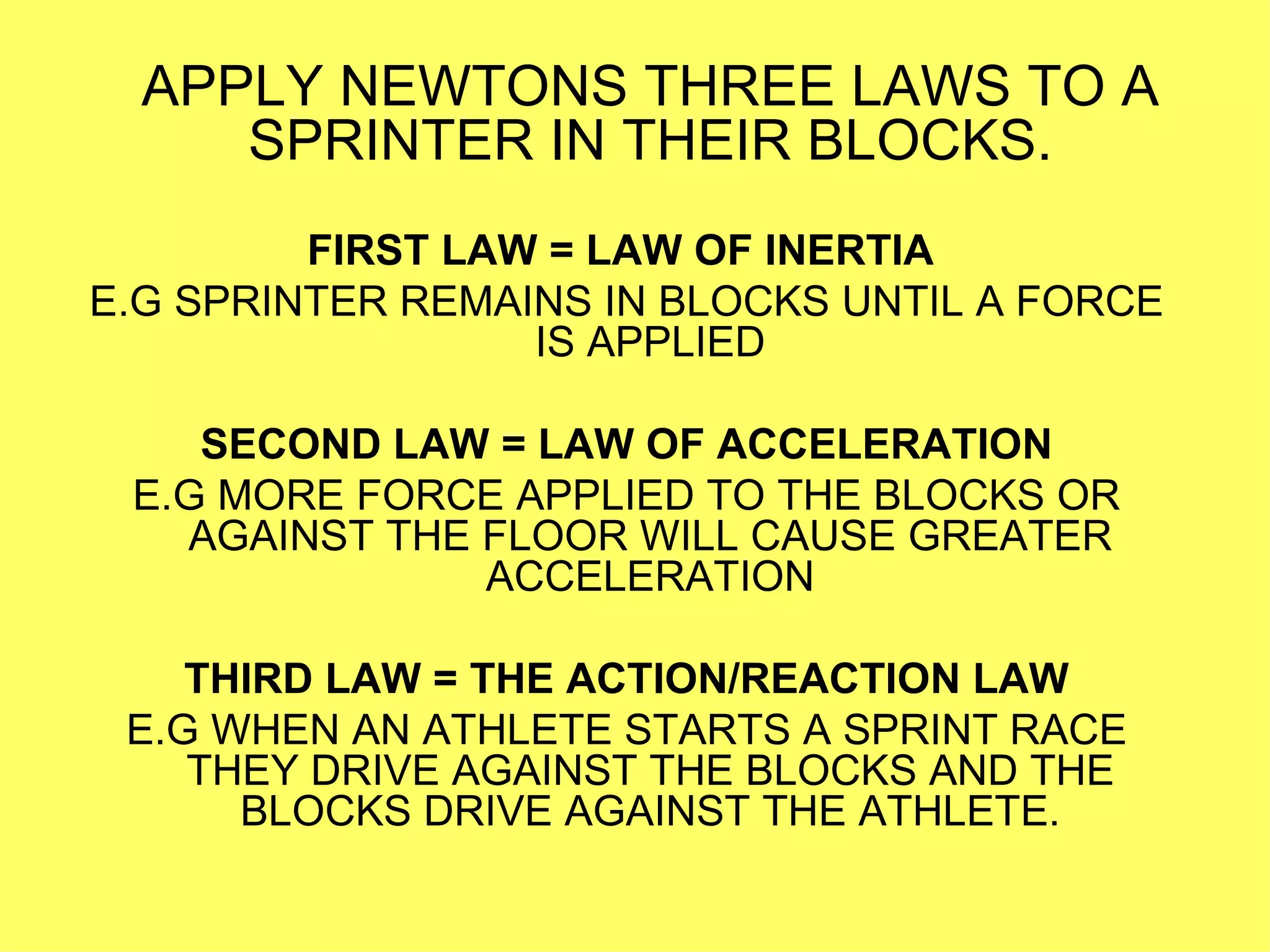 APPLY NEWTONS THREE LAWS TO A SPRINTER IN THEIR BLOCKS. FIRST LAW = LAW OF INERTIA   E.G SPRINTER REMAINS IN BLOCKS UNTIL A FORCE IS APPLIED SECOND LAW = LAW OF ACCELERATION E.G MORE FORCE APPLIED TO THE BLOCKS OR AGAINST THE FLOOR WILL CAUSE GREATER ACCELERATION THIRD LAW = THE ACTION/REACTION LAW E.G WHEN AN ATHLETE STARTS A SPRINT RACE THEY DRIVE AGAINST THE BLOCKS AND THE BLOCKS DRIVE AGAINST THE ATHLETE. 