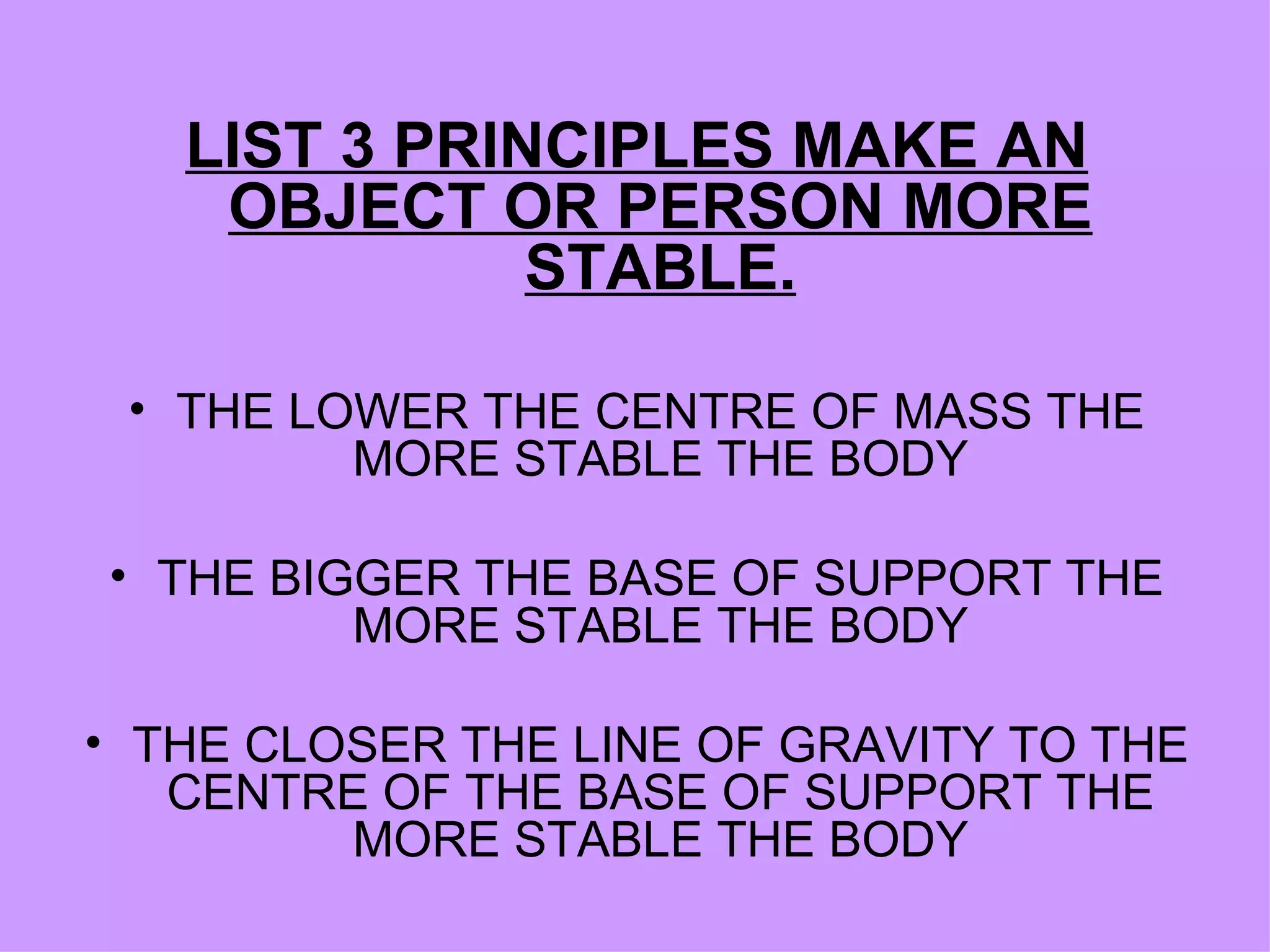 LIST 3 PRINCIPLES MAKE AN OBJECT OR PERSON MORE STABLE. THE LOWER THE CENTRE OF MASS THE MORE STABLE THE BODY THE BIGGER THE BASE OF SUPPORT THE MORE STABLE THE BODY THE CLOSER THE LINE OF GRAVITY TO THE CENTRE OF THE BASE OF SUPPORT THE MORE STABLE THE BODY 