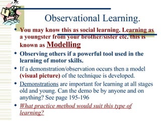Observational Learning. You may know this as social learning. Learning as a youngster from your brother/sister etc. this is known as  Modelling Observing others if a powerful tool used in the learning of motor skills.  If a demonstration/observation occurs then a model  (visual picture)  of the technique is developed. Demonstrations  are important for learning at all stages old and young. Can the demo be by anyone and on anything? See page 195-196 What practice method would suit this type of learning? 