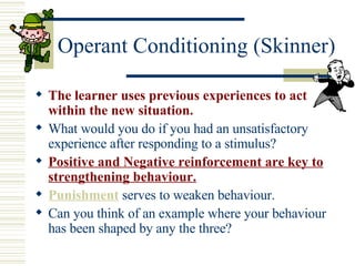 Operant Conditioning (Skinner) The learner uses previous experiences to act within the new situation. What would you do if you had an unsatisfactory experience after responding to a stimulus? Positive and Negative reinforcement are key to strengthening behaviour. Punishment   serves to weaken behaviour. Can you think of an example where your behaviour has been shaped by any the three? 