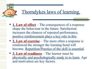 Thorndykes laws of learning. 1. Law of effect  – The consequences of a response shape the behaviour in the future. Satisfaction  increases the chances of repeated performance,  positive reinforcement plays a key role in this . 2. Law of exercise  – The more often a response is reinforced the stronger the learning bond will become.  Repetition/Practice of the skill is essential . 3.   Law of readiness  – The learner must be  physically and psychologically ready to to learn . Age and motivation are key factors. 